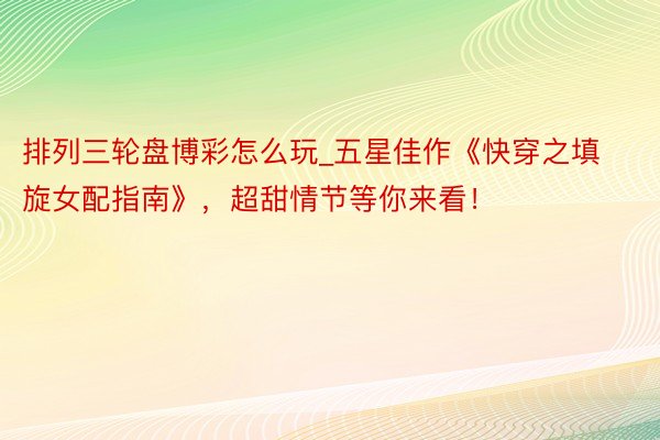 排列三轮盘博彩怎么玩_五星佳作《快穿之填旋女配指南》，超甜情节等你来看！
