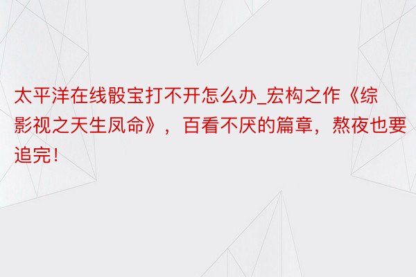 太平洋在线骰宝打不开怎么办_宏构之作《综影视之天生凤命》，百看不厌的篇章，熬夜也要追完！