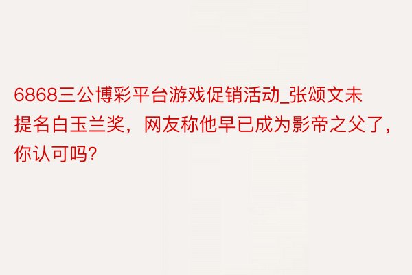 6868三公博彩平台游戏促销活动_张颂文未提名白玉兰奖，网友称他早已成为影帝之父了，你认可吗？