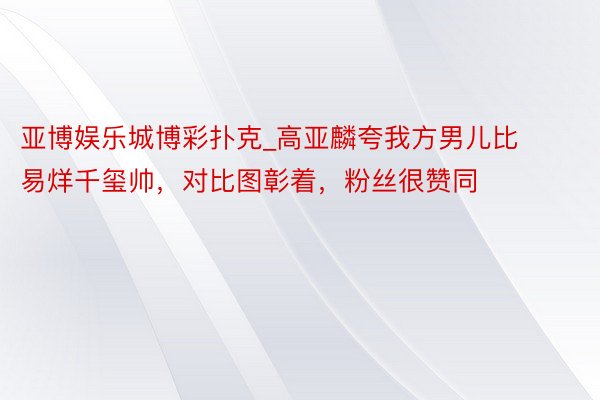 亚博娱乐城博彩扑克_高亚麟夸我方男儿比易烊千玺帅，对比图彰着，粉丝很赞同