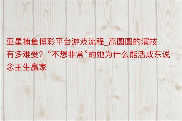 亚星捕鱼博彩平台游戏流程_高圆圆的演技有多难受？“不想非常”的她为什么能活成东说念主生赢家