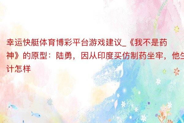 幸运快艇体育博彩平台游戏建议_《我不是药神》的原型：陆勇，因从印度买仿制药坐牢，他生计怎样