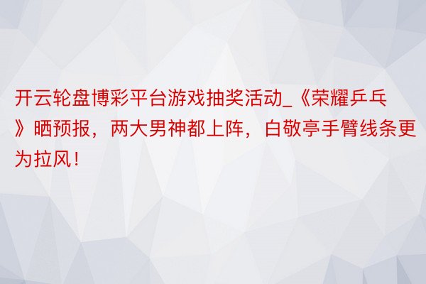 开云轮盘博彩平台游戏抽奖活动_《荣耀乒乓》晒预报，两大男神都上阵，白敬亭手臂线条更为拉风！