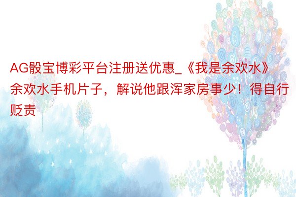 AG骰宝博彩平台注册送优惠_《我是余欢水》余欢水手机片子，解说他跟浑家房事少！得自行贬责