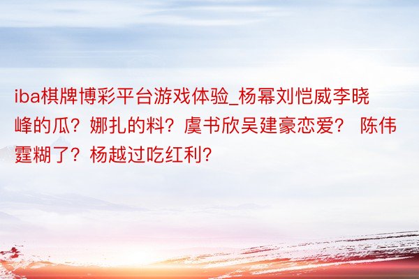 iba棋牌博彩平台游戏体验_杨幂刘恺威李晓峰的瓜？娜扎的料？虞书欣吴建豪恋爱？ 陈伟霆糊了？杨越过吃红利？