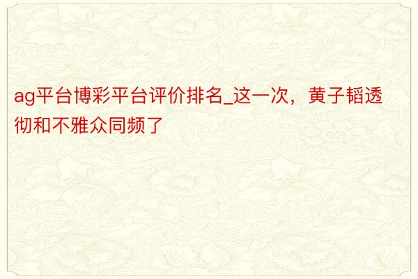 ag平台博彩平台评价排名_这一次，黄子韬透彻和不雅众同频了