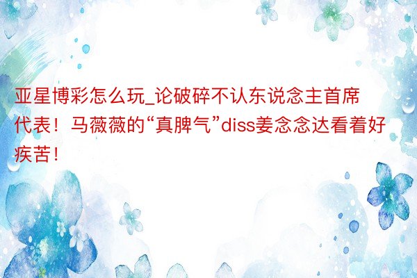 亚星博彩怎么玩_论破碎不认东说念主首席代表！马薇薇的“真脾气”diss姜念念达看着好疾苦！