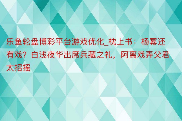乐鱼轮盘博彩平台游戏优化_枕上书：杨幂还有戏？白浅夜华出席兵藏之礼，阿离戏弄父君太招摇