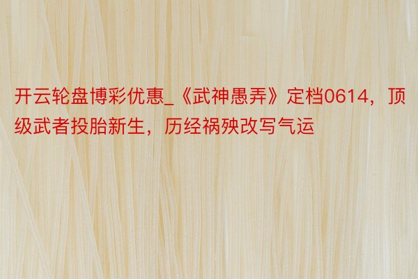 开云轮盘博彩优惠_《武神愚弄》定档0614，顶级武者投胎新生，历经祸殃改写气运