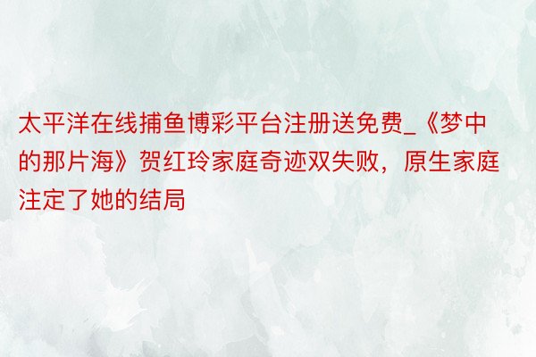 太平洋在线捕鱼博彩平台注册送免费_《梦中的那片海》贺红玲家庭奇迹双失败，原生家庭注定了她的结局