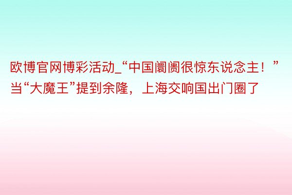 欧博官网博彩活动_“中国阛阓很惊东说念主！”当“大魔王”提到余隆，上海交响国出门圈了