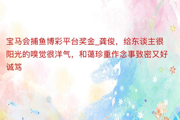 宝马会捕鱼博彩平台奖金_龚俊，给东谈主很阳光的嗅觉很洋气，和蔼珍重作念事致密又好诚笃