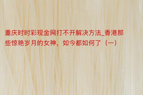 重庆时时彩现金网打不开解决方法_香港那些惊艳岁月的女神，如今都如何了（一）