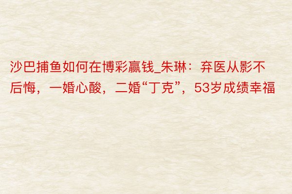 沙巴捕鱼如何在博彩赢钱_朱琳：弃医从影不后悔，一婚心酸，二婚“丁克”，53岁成绩幸福