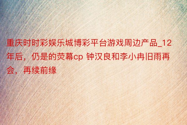 重庆时时彩娱乐城博彩平台游戏周边产品_12年后，仍是的荧幕cp 钟汉良和李小冉旧雨再会，再续前缘