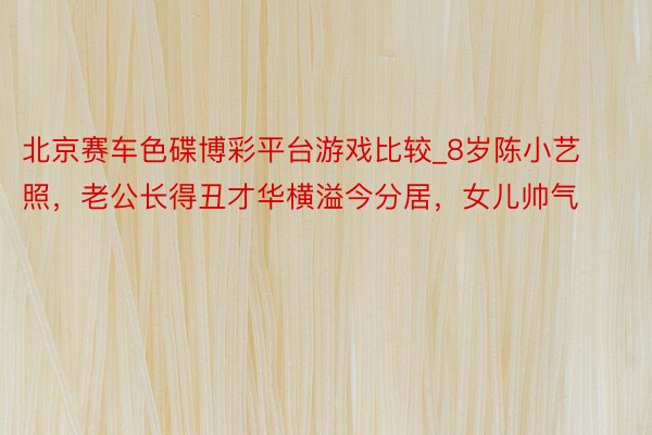 北京赛车色碟博彩平台游戏比较_8岁陈小艺照，老公长得丑才华横溢今分居，女儿帅气