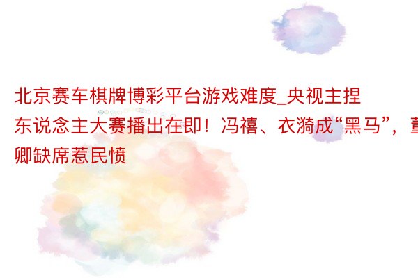 北京赛车棋牌博彩平台游戏难度_央视主捏东说念主大赛播出在即！冯禧、衣漪成“黑马”，董卿缺席惹民愤