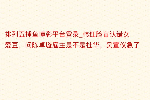 排列五捕鱼博彩平台登录_韩红脸盲认错女爱豆，问陈卓璇雇主是不是杜华，吴宣仪急了