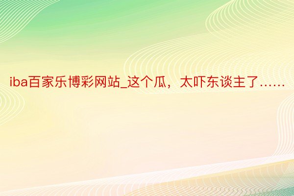 iba百家乐博彩网站_这个瓜，太吓东谈主了……