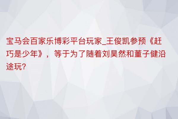 宝马会百家乐博彩平台玩家_王俊凯参预《赶巧是少年》，等于为了随着刘昊然和董子健沿途玩？
