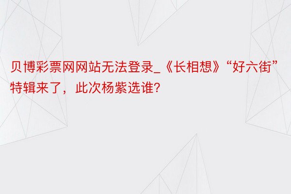 贝博彩票网网站无法登录_《长相想》“好六街”特辑来了，此次杨紫选谁？