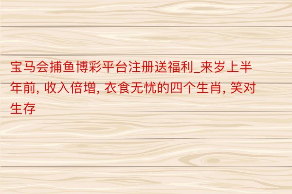 宝马会捕鱼博彩平台注册送福利_来岁上半年前， 收入倍增， 衣食无忧的四个生肖， 笑对生存