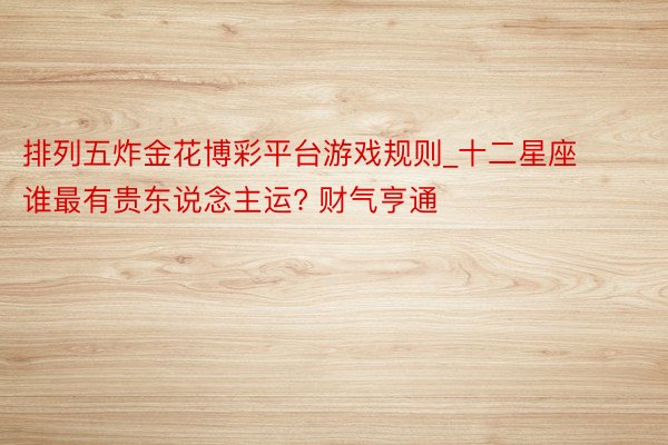 排列五炸金花博彩平台游戏规则_十二星座谁最有贵东说念主运? 财气亨通