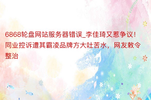 6868轮盘网站服务器错误_李佳琦又惹争议！同业控诉遭其霸凌品牌方大吐苦水，网友敕令整治