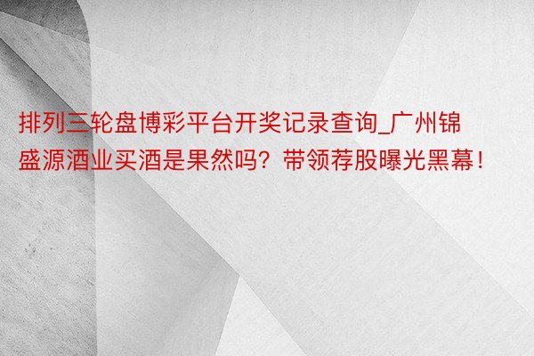排列三轮盘博彩平台开奖记录查询_广州锦盛源酒业买酒是果然吗？带领荐股曝光黑幕！