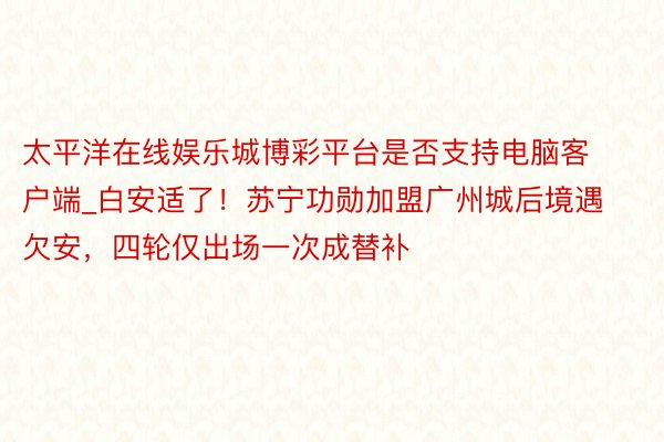 太平洋在线娱乐城博彩平台是否支持电脑客户端_白安适了！苏宁功勋加盟广州城后境遇欠安，四轮仅出场一次成替补