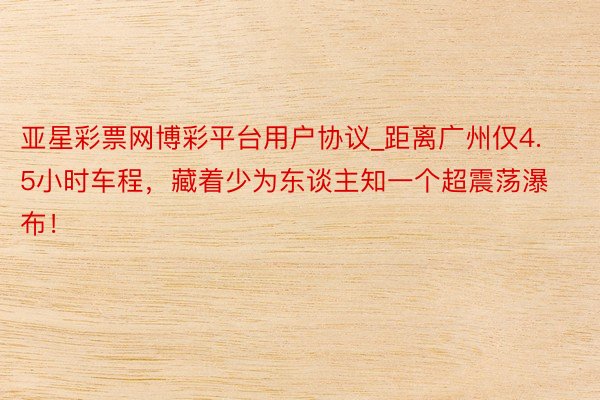 亚星彩票网博彩平台用户协议_距离广州仅4.5小时车程，藏着少为东谈主知一个超震荡瀑布！