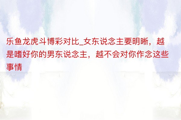 乐鱼龙虎斗博彩对比_女东说念主要明晰，越是嗜好你的男东说念主，越不会对你作念这些事情