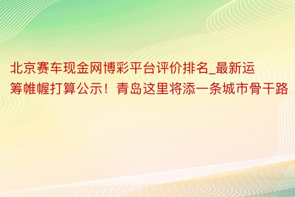 北京赛车现金网博彩平台评价排名_最新运筹帷幄打算公示！青岛这里将添一条城市骨干路