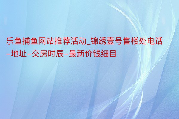 乐鱼捕鱼网站推荐活动_锦绣壹号售楼处电话-地址-交房时辰-最新价钱细目