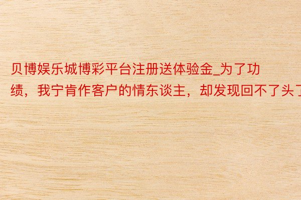 贝博娱乐城博彩平台注册送体验金_为了功绩，我宁肯作客户的情东谈主，却发现回不了头了