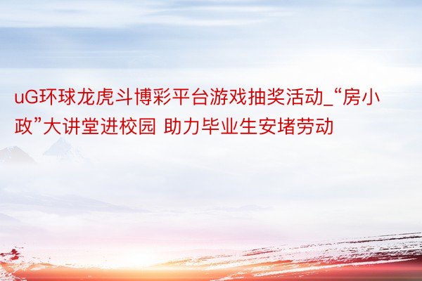 uG环球龙虎斗博彩平台游戏抽奖活动_“房小政”大讲堂进校园 助力毕业生安堵劳动