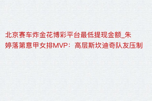 北京赛车炸金花博彩平台最低提现金额_朱婷落第意甲女排MVP：高层斯坎迪奇队友压制