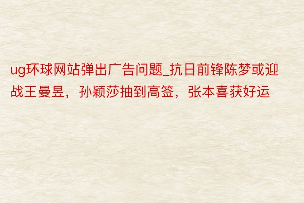 ug环球网站弹出广告问题_抗日前锋陈梦或迎战王曼昱，孙颖莎抽到高签，张本喜获好运