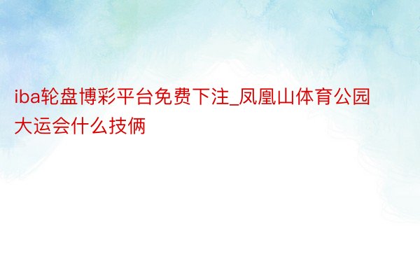 iba轮盘博彩平台免费下注_凤凰山体育公园大运会什么技俩