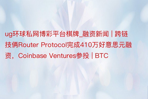 ug环球私网博彩平台棋牌_融资新闻 | 跨链技俩Router Protocol完成410万好意思元融资，Coinbase Ventures参投 | BTC