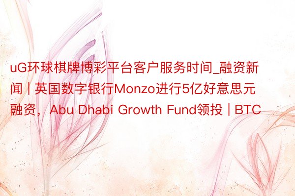 uG环球棋牌博彩平台客户服务时间_融资新闻 | 英国数字银行Monzo进行5亿好意思元融资，Abu Dhabi Growth Fund领投 | BTC
