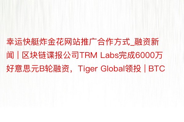 幸运快艇炸金花网站推广合作方式_融资新闻 | 区块链谍报公司TRM Labs完成6000万好意思元B轮融资，Tiger Global领投 | BTC