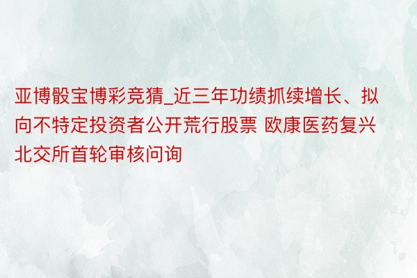 亚博骰宝博彩竞猜_近三年功绩抓续增长、拟向不特定投资者公开荒行股票 欧康医药复兴北交所首轮审核问询
