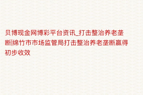 贝博现金网博彩平台资讯_打击整治养老垄断|绵竹市市场监管局打击整治养老垄断赢得初步收效