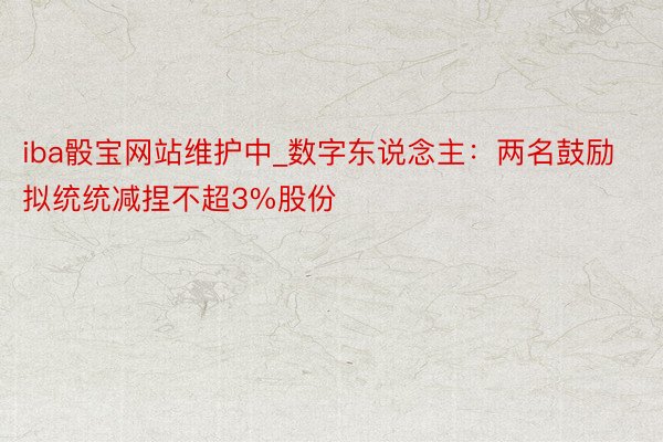 iba骰宝网站维护中_数字东说念主：两名鼓励拟统统减捏不超3%股份