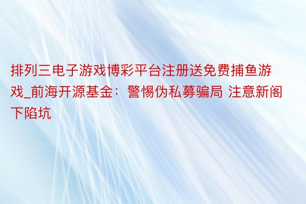 排列三电子游戏博彩平台注册送免费捕鱼游戏_前海开源基金：警惕伪私募骗局 注意新阁下陷坑