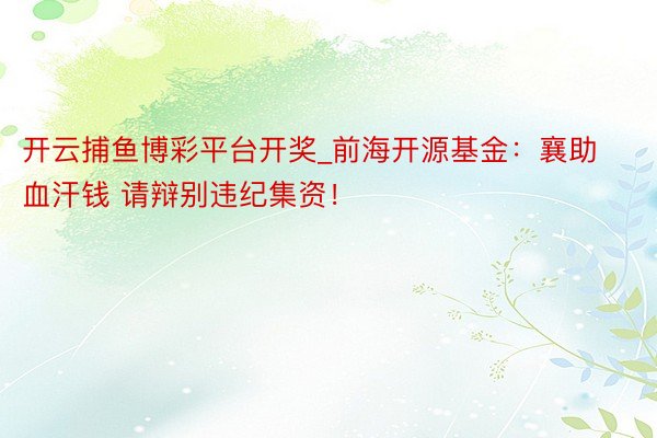 开云捕鱼博彩平台开奖_前海开源基金:襄助血汗钱 请辩别违纪集资!