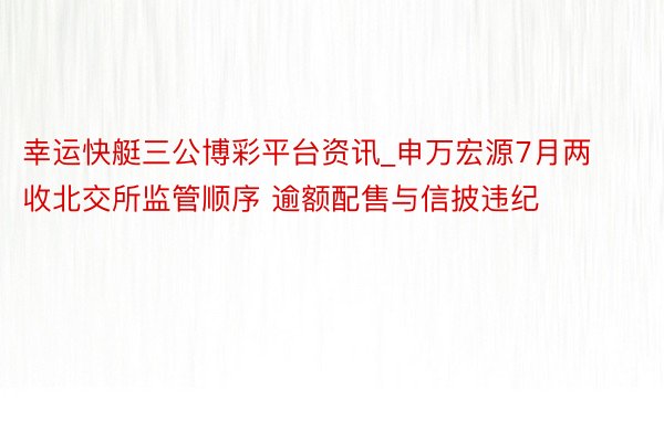 幸运快艇三公博彩平台资讯_申万宏源7月两收北交所监管顺序 逾额配售与信披违纪
