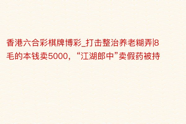 香港六合彩棋牌博彩_打击整治养老糊弄|8毛的本钱卖5000，“江湖郎中”卖假药被持