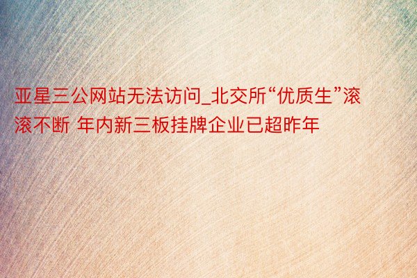 亚星三公网站无法访问_北交所“优质生”滚滚不断 年内新三板挂牌企业已超昨年